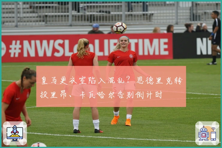 皇马更衣室陷入混乱？恩德里克转投里昂、卡瓦哈尔告别倒计时