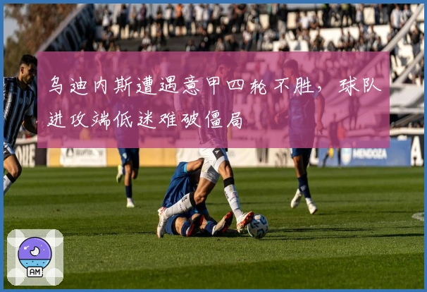 乌迪内斯遭遇意甲四轮不胜，球队进攻端低迷难破僵局