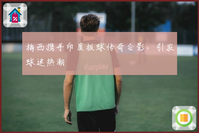 梅西携手印度板球传奇合影，引发球迷热潮