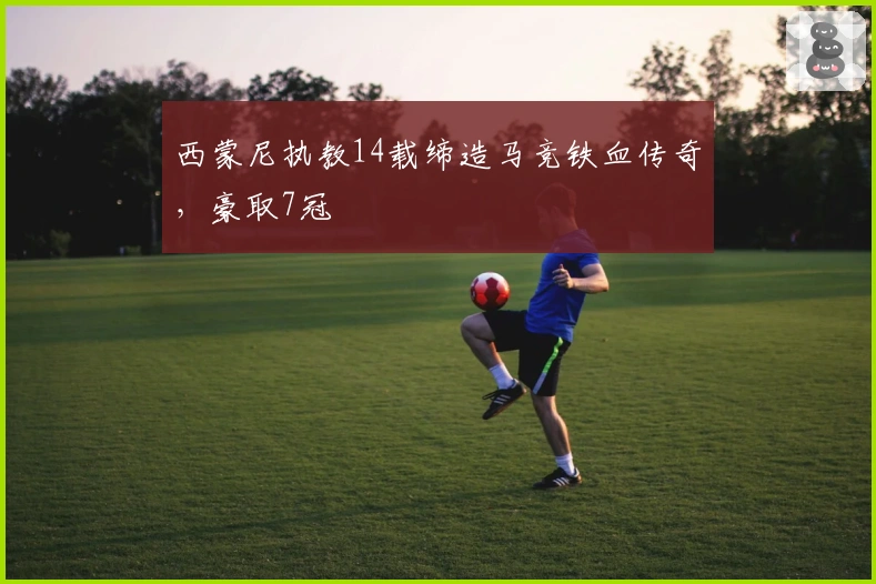 西蒙尼执教14载缔造马竞铁血传奇，豪取7冠