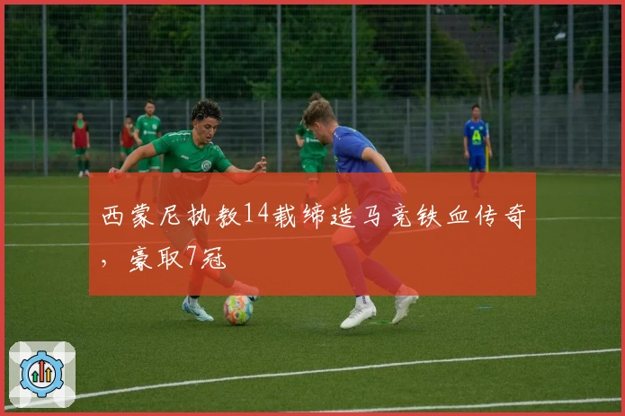 西蒙尼执教14载缔造马竞铁血传奇，豪取7冠