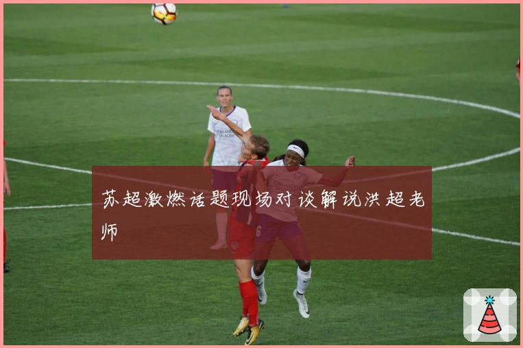 苏超激燃话题现场对谈解说洪超老师