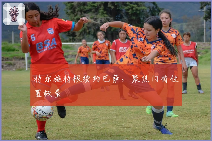 特尔施特根续约巴萨，聚焦门将位置较量