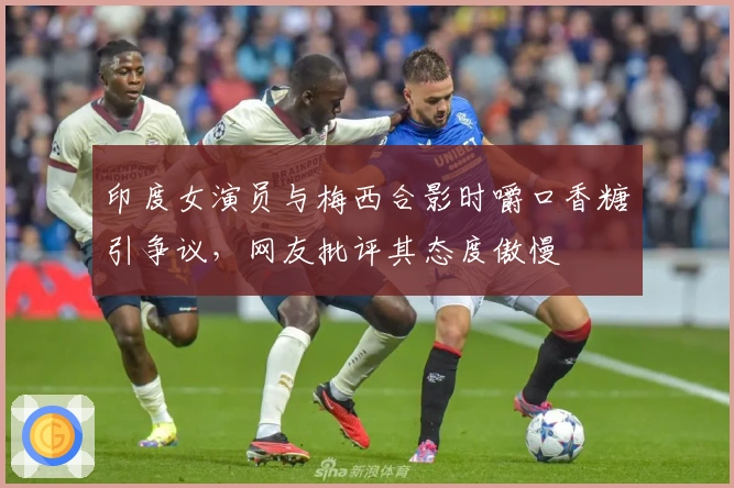 印度女演员与梅西合影时嚼口香糖引争议，网友批评其态度傲慢