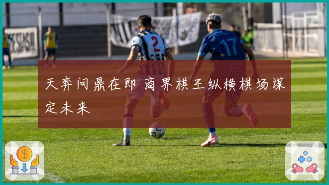 天弈问鼎在即 商界棋王纵横棋场谋定未来