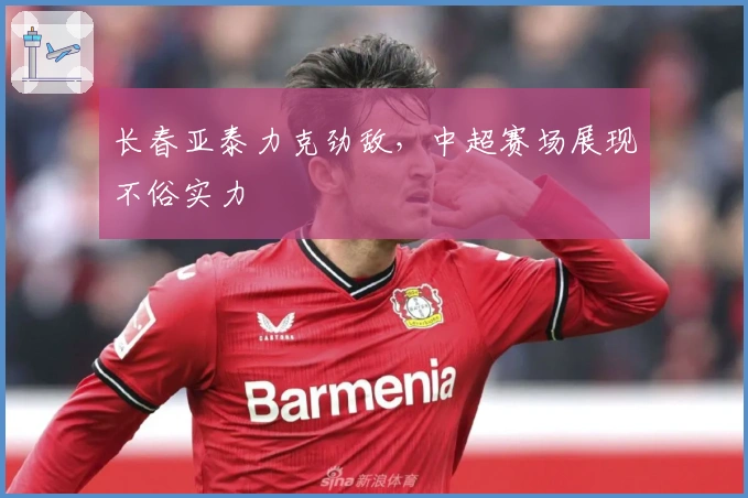 长春亚泰力克劲敌，中超赛场展现不俗实力