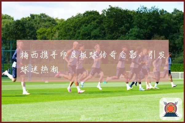 梅西携手印度板球传奇合影，引发球迷热潮