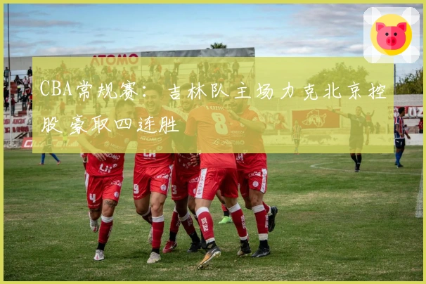 CBA常规赛：吉林队主场力克北京控股 豪取四连胜