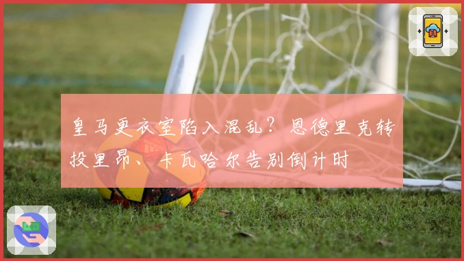 皇马更衣室陷入混乱？恩德里克转投里昂、卡瓦哈尔告别倒计时