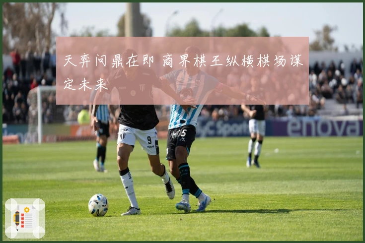 天弈问鼎在即 商界棋王纵横棋场谋定未来